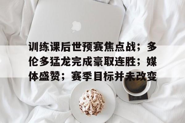 KAIYUN体育-训练课后世预赛焦点战；多伦多猛龙完成豪取连胜；媒体盛赞；赛季目标并未改变的简单介绍