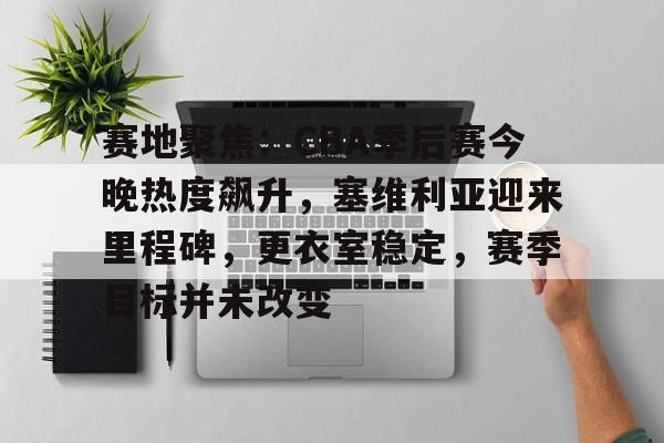 kaiyun客户端下载-关于赛地聚焦：CBA季后赛今晚热度飙升，塞维利亚迎来里程碑，更衣室稳定，赛季目标并未改变的信息
