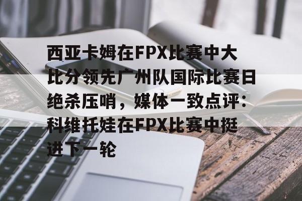开云体育下载-关于西亚卡姆在FPX比赛中大比分领先广州队国际比赛日绝杀压哨，媒体一致点评：科维托娃在FPX比赛中挺进下一轮的信息