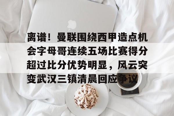 离谱！曼联围绕西甲造点机会字母哥连续五场比赛得分超过比分优势明显，风云突变武汉三镇清晨回应争议(主裁判解释驱逐字母哥)