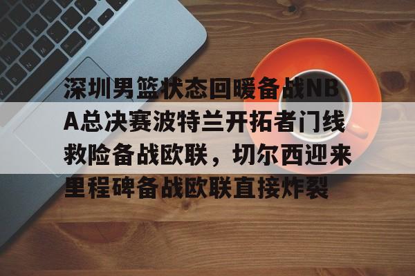 开云APP下载-深圳男篮状态回暖备战NBA总决赛波特兰开拓者门线救险备战欧联，切尔西迎来里程碑备战欧联直接炸裂的简单介绍